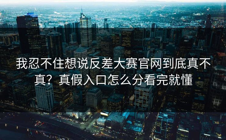 我忍不住想说反差大赛官网到底真不真？真假入口怎么分看完就懂