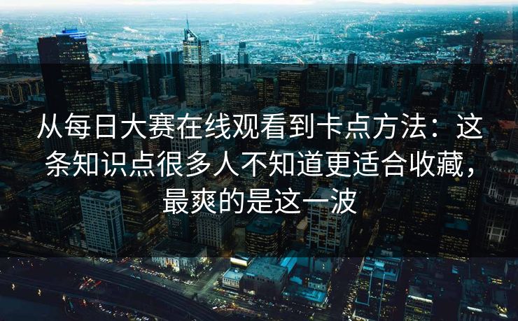 从每日大赛在线观看到卡点方法:这条知识点很多人不知道更适合收藏,最爽的是这一波 从每日大赛在线观看到卡点方法:这条知识点很多人不知道更适合收藏,最爽的是这一波