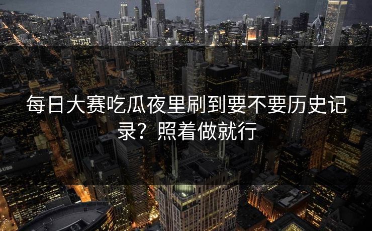 每日大赛吃瓜夜里刷到要不要历史记录？照着做就行