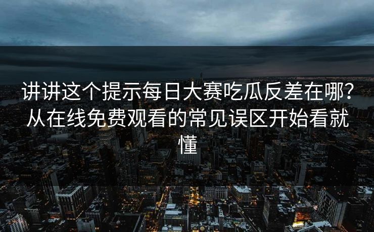 讲讲这个提示每日大赛吃瓜反差在哪?从在线免费观看的常见误区开始看就懂 讲讲这个提示每日大赛吃瓜反差在哪?从在线免费观看的常见误区开始看就懂