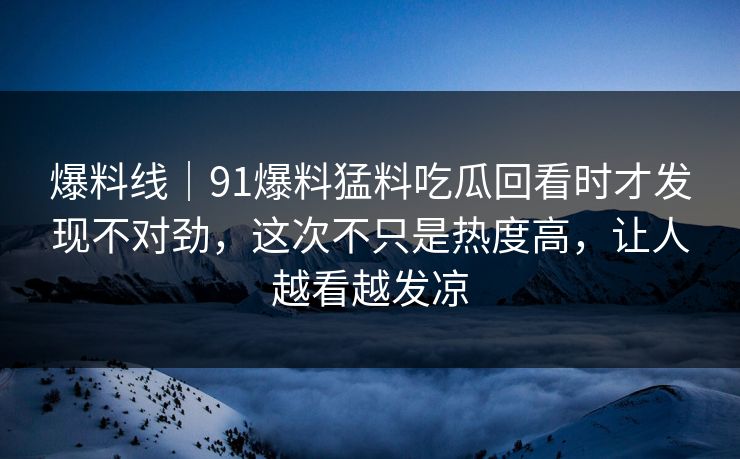 爆料线｜91爆料猛料吃瓜回看时才发现不对劲，这次不只是热度高，让人越看越发凉