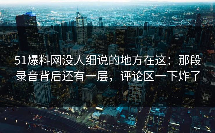 51爆料网没人细说的地方在这:那段录音背后还有一层,评论区一下炸了 51爆料网没人细说的地方在这:那段录音背后还有一层,评论区一下炸了
